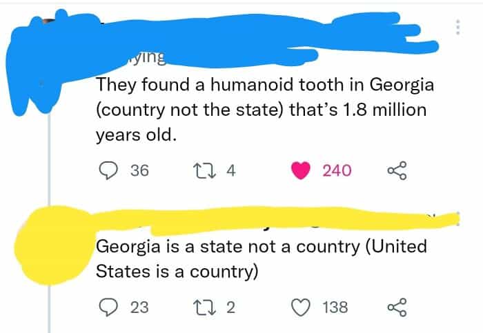 geography fails rying They found a humanoid tooth in Georgia (country not the state) that's 1.8 million years old. • 36 17 4 240 Georgia is a state not a country (United States is a country) • 23 17 2 © 138