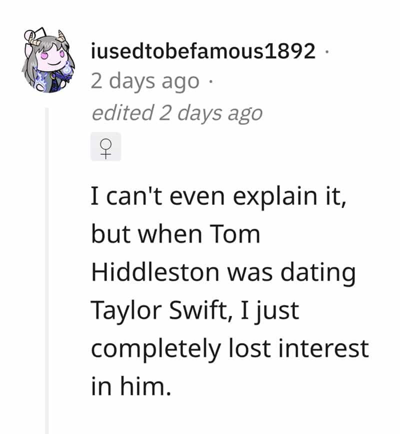 I can't even explain it, but when Tom Hiddleston was dating Taylor Swift, I just completely lost interest in him.