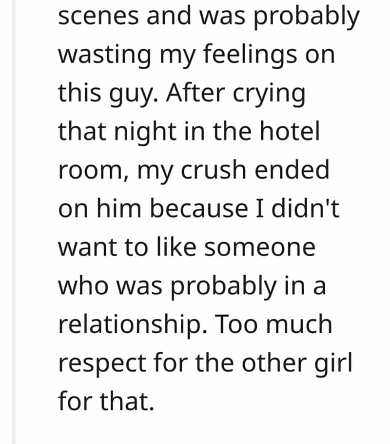 scenes and was probably wasting my feelings on this guy. After crying that night in the hotel room, my crush ended on him because I didn't want to like someone who was probably in a relationship. Too much respect for the other girl for that.