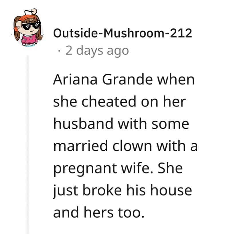Ariana Grande when she cheated on her husband with some married clown with a pregnant wife. She just broke his house and hers too.