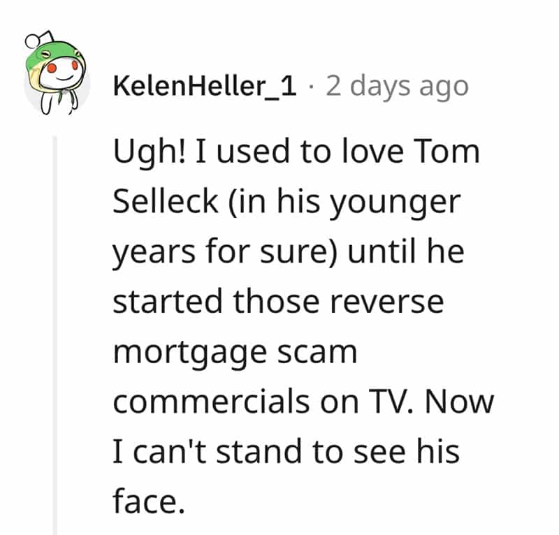 Ugh! I used to love Tom Selleck (in his younger years for sure) until he started those reverse mortgage scam commercials on TV. Now I can't stand to see his face.