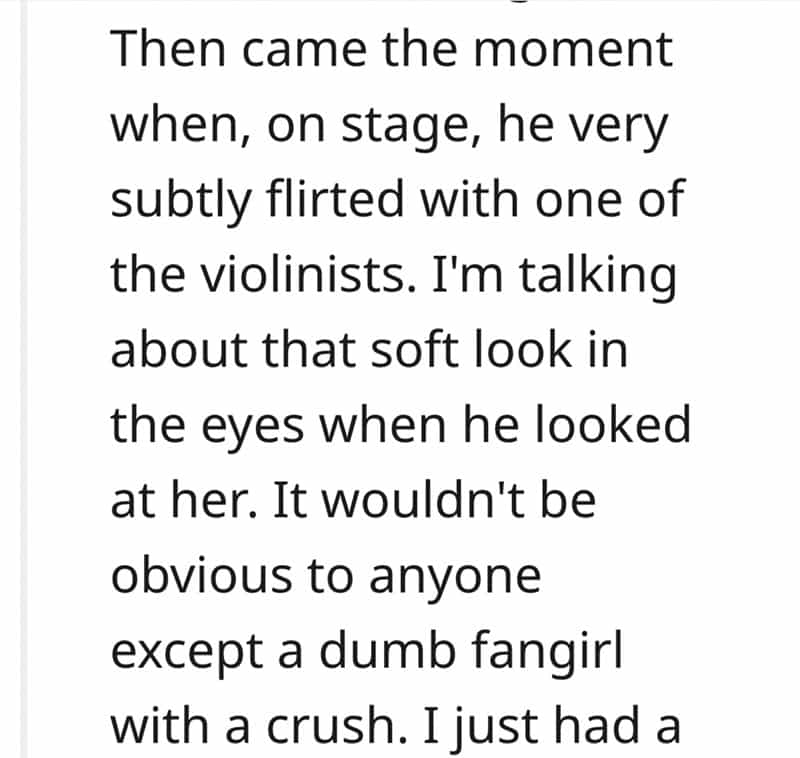 Then came the moment when, on stage, he very subtly flirted with one of the violinists. I'm talking about that soft look in the eyes when he looked at her. It wouldn't be obvious to anyone except a dumb fangirl with a crush. I just had a