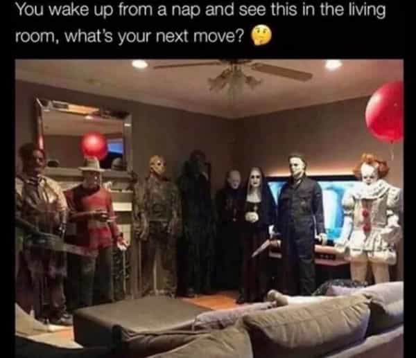 horror memes You wake up from a nap and see this in the living room, what's your next move?