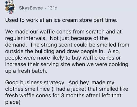 Used to work at an ice cream store part time. We made our waffle cones from scratch and at regular intervals. Not just because of the demand. The strong scent could be smelled from outside the building and draw people in. Also, people were more likely to buy waffle cones or increase their serving size when we were cooking up a fresh batch. Good business strategy. And hey, made my clothes smell nice (I had a jacket that smelled like fresh waffle cones for 3 months after I left that place)
