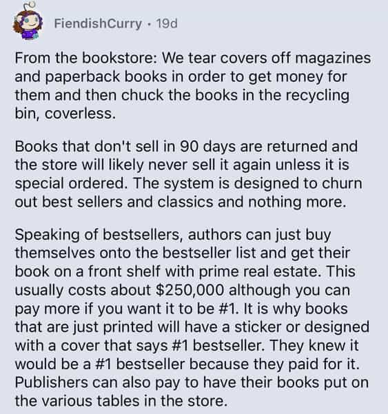 From the bookstore: We tear covers off magazines and paperback books in order to get money for them and then chuck the books in the recycling bin, coverless. Books that don't sell in 90 days are returned and the store will likely never sell it again unless it is special ordered. The system is designed to churn out best sellers and classics and nothing more. Speaking of bestsellers, authors can just buy themselves onto the bestseller list and get their book on a front shelf with prime real estate. This usually costs about $250,000 although you can pay more if you want it to be #1. It is why books that are just printed will have a sticker or designed with a cover that says #1 bestseller. They knew it would be a #1 bestseller because they paid for it. Publishers can also pay to have their books put on the various tables in the store.