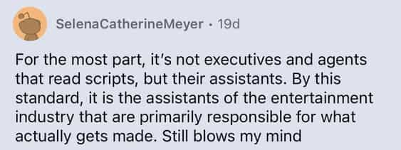 For the most part, it's not executives and agents that read scripts, but their assistants. By this standard, it is the assistants of the entertainment industry that are primarily responsible for what actually gets made. Still blows my mind