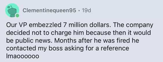 Our VP embezzled 7 million dollars. The company decided not to charge him because then it would be public news. Months after he was fired he contacted my boss asking for a reference Imaoooooo