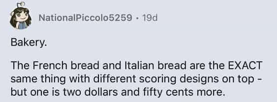 Bakery. The French bread and Italian bread are the EXACT same thing with different scoring designs on top - but one is two dollars and fifty cents more.