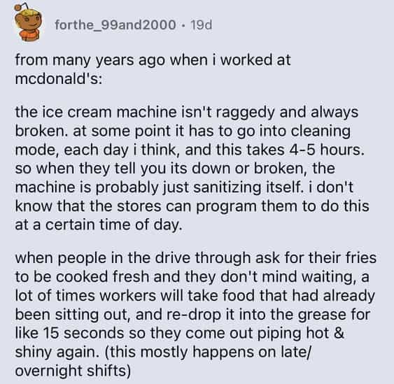 from many years ago when i worked at mcdonald's: the ice cream machine isn't raggedy and always broken. at some point it has to go into cleaning mode, each day i think, and this takes 4-5 hours. so when they tell you its down or broken, the machine is probably just sanitizing itself. i don't know that the stores can program them to do this at a certain time of day. when people in the drive through ask for their fries to be cooked fresh and they don't mind waiting, a lot of times workers will take food that had already been sitting out, and re-drop it into the grease for like 15 seconds so they come out piping hot & shiny again. (this mostly happens on late/ overnight shifts)