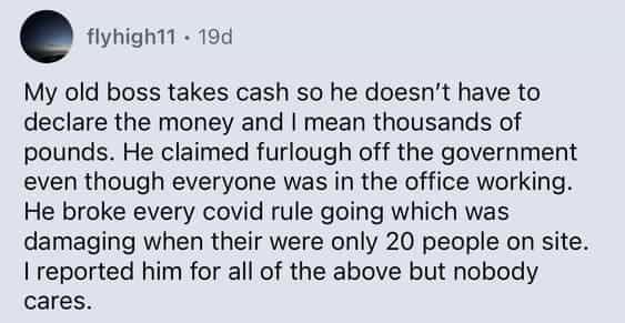 My old boss takes cash so he doesn't have to declare the money and I mean thousands of pounds. He claimed furlough off the government even though everyone was in the office working. He broke every covid rule going which was damaging when their were only 20 people on site. I reported him for all of the above but nobody cares.