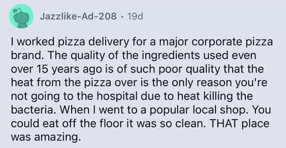 I worked pizza delivery for a major corporate pizza brand. The quality of the ingredients used even over 15 years ago is of such poor quality that the heat from the pizza over is the only reason you're not going to the hospital due to heat killing the bacteria. When I went to a popular local shop. You could eat off the floor it was so clean. THAT place was amazing.