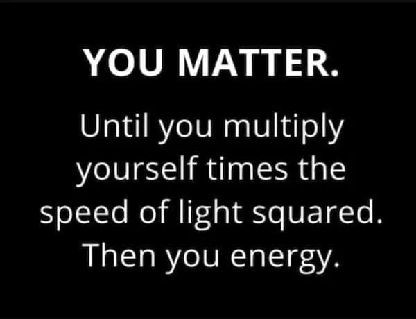 literal jokes YOU MATTER. Until you multiply yourself times the speed of light squared. Then you energy.