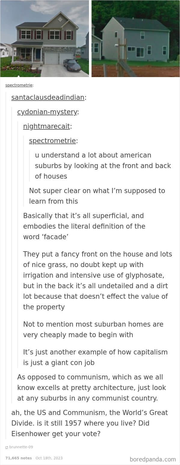 McMansions u understand a lot about american suburbs by looking at the front and back of houses Not super clear on what l'm supposed to learn from this Basically that it's all superficial, and embodies the literal definition of the word 'facade' They put a fancy front on the house and lots of nice grass, no doubt kept up with irrigation and intensive use of glyphosate, but in the back it's all undetailed and a dirt lot because that doesn't effect the value of the property Not to mention most suburban homes are very cheaply made to begin with It's just another example of how capitalism is just a giant con job As opposed to communism, which as we all know excells at pretty architecture, just look at any suburbs in any communist country. ah, the US and Communism, the World's Great Divide. is it still 1957 where you live? Did Eisenhower get your vote?