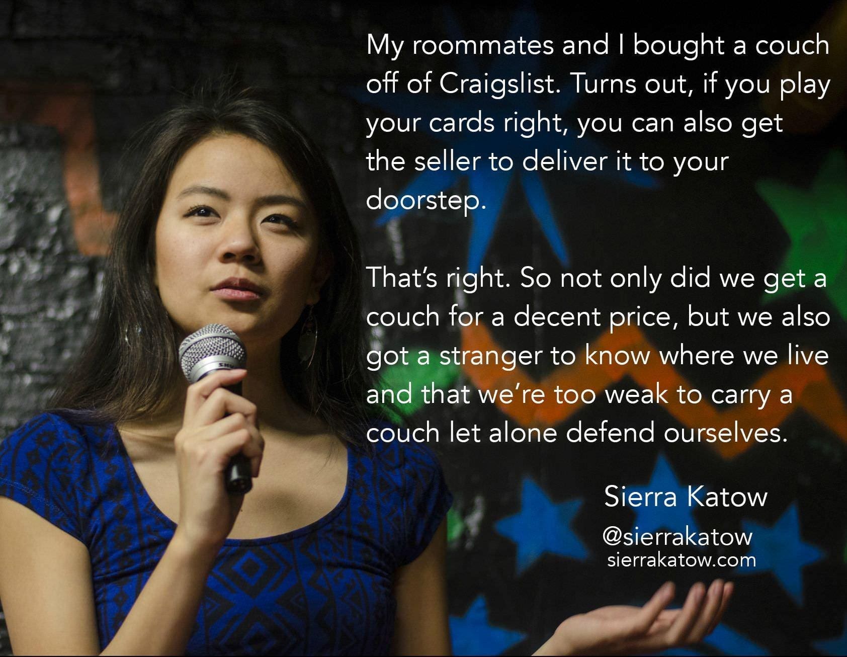 memes funny My roommates and I bought a couch off of Craigslist. Turns out, if you play your cards right, you can also get the seller to deliver it to your doorstep. That's right. So not only did we get a couch for a decent price, but we also got a stranger to know where we live and that we're too weak to carry a couch let alone defend ourselves. Sierra Katow