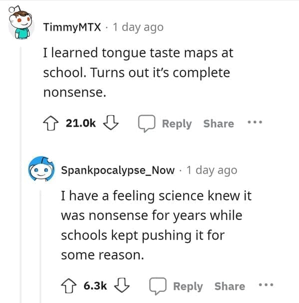 outdated fact I learned tongue taste maps at school. Turns out it's complete nonsense. I have a feeling science knew it was nonsense for years while schools kept pushing it for some reason.