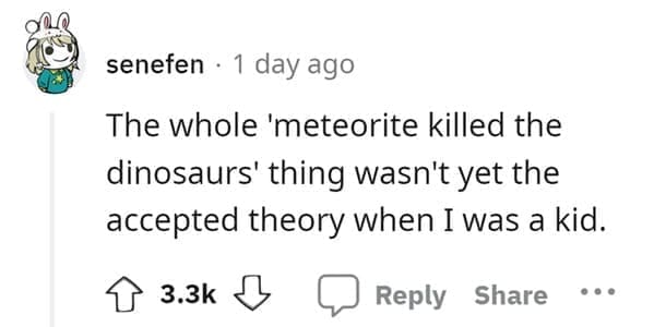 outdated fact The whole 'meteorite killed the dinosaurs' thing wasn't yet the accepted theory when I was a kid.