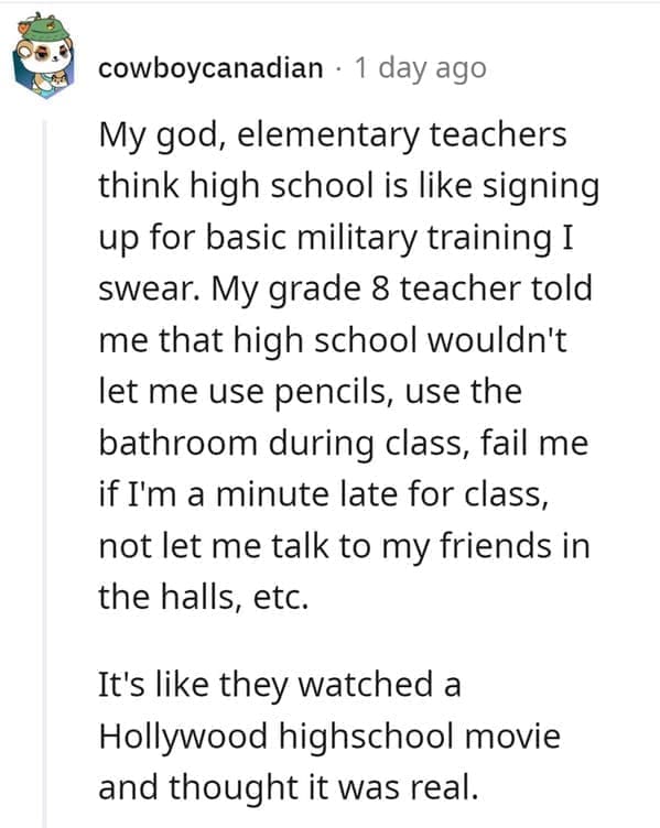 outdated fact My god, elementary teachers think high school is like signing up for basic military training I swear. My grade 8 teacher told me that high school wouldn't let me use pencils, use the bathroom during class, fail me if I'm a minute late for class, not let me talk to my friends in the halls, etc. It's like they watched a Hollywood highschool movie and thought it was real.