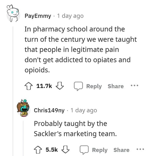 outdated fact In pharmacy school around the turn of the century we were taught that people in legitimate pain don't get addicted to opiates and opioids. Probably taught by the Sackler's marketing team.