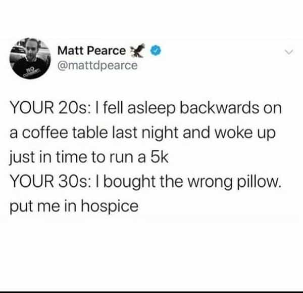 over 30 memes YOUR 20s: I fell asleep backwards on a coffee table last night and woke up just in time to run a 5k YOUR 30s: I bought the wrong pillow. put me in hospice