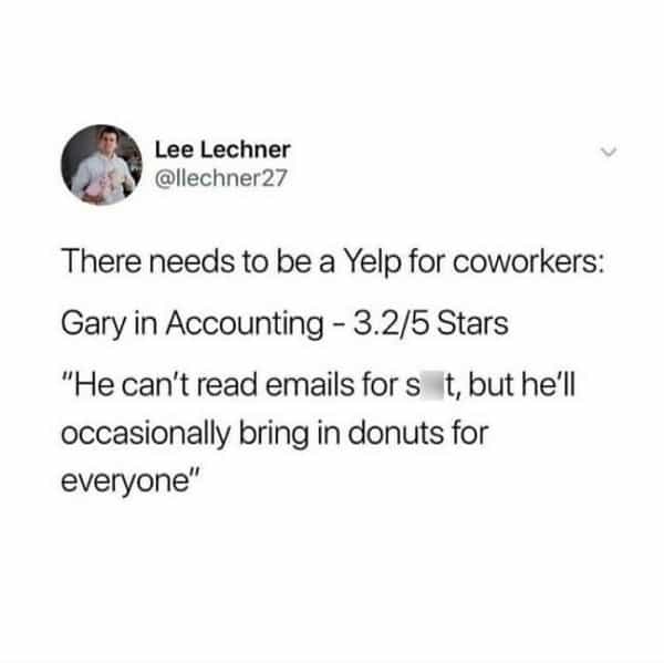 over 30 memes There needs to be a Yelp for coworkers: Gary in Accounting - 3.2/5 Stars "He can't read emails for s it, but he'll occasionally bring in donuts for everyone"