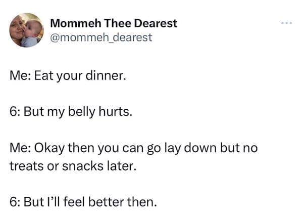 funny parenting tweets Me: Eat your dinner. 6: But my belly hurts. Me: Okay then you can go lay down but no treats or snacks later. 6: But I'll feel better then.