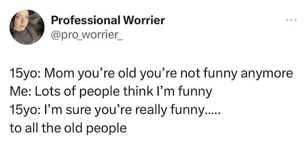 funny parenting tweets 15yo: Mom you're old you're not funny anymore Me: Lots of people think I'm funny 15yo: I'm sure you're really funny.... to all the old people