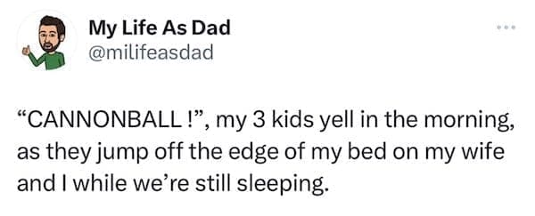 funny parenting tweets "CANNONBALL!", my 3 kids yell in the morning, as they jump off the edge of my bed on my wife and I while we're still sleeping.