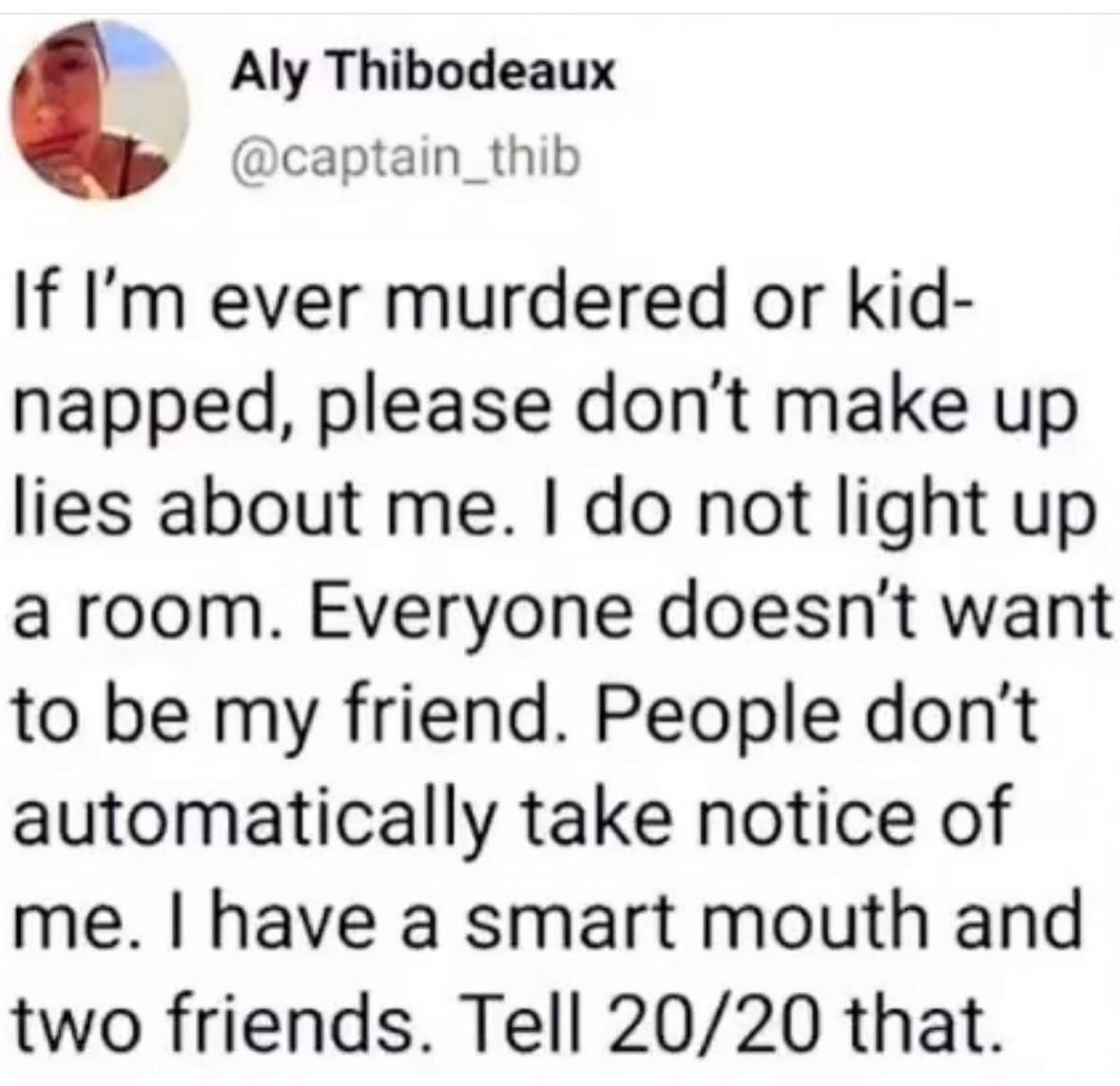 pics funny If I'm ever murdered or kid-napped, please don't make up lies about me. I do not light up a room. Everyone doesn't want to be my friend. People don't automatically take notice of me. I have a smart mouth and two friends. Tell 20/20 that.