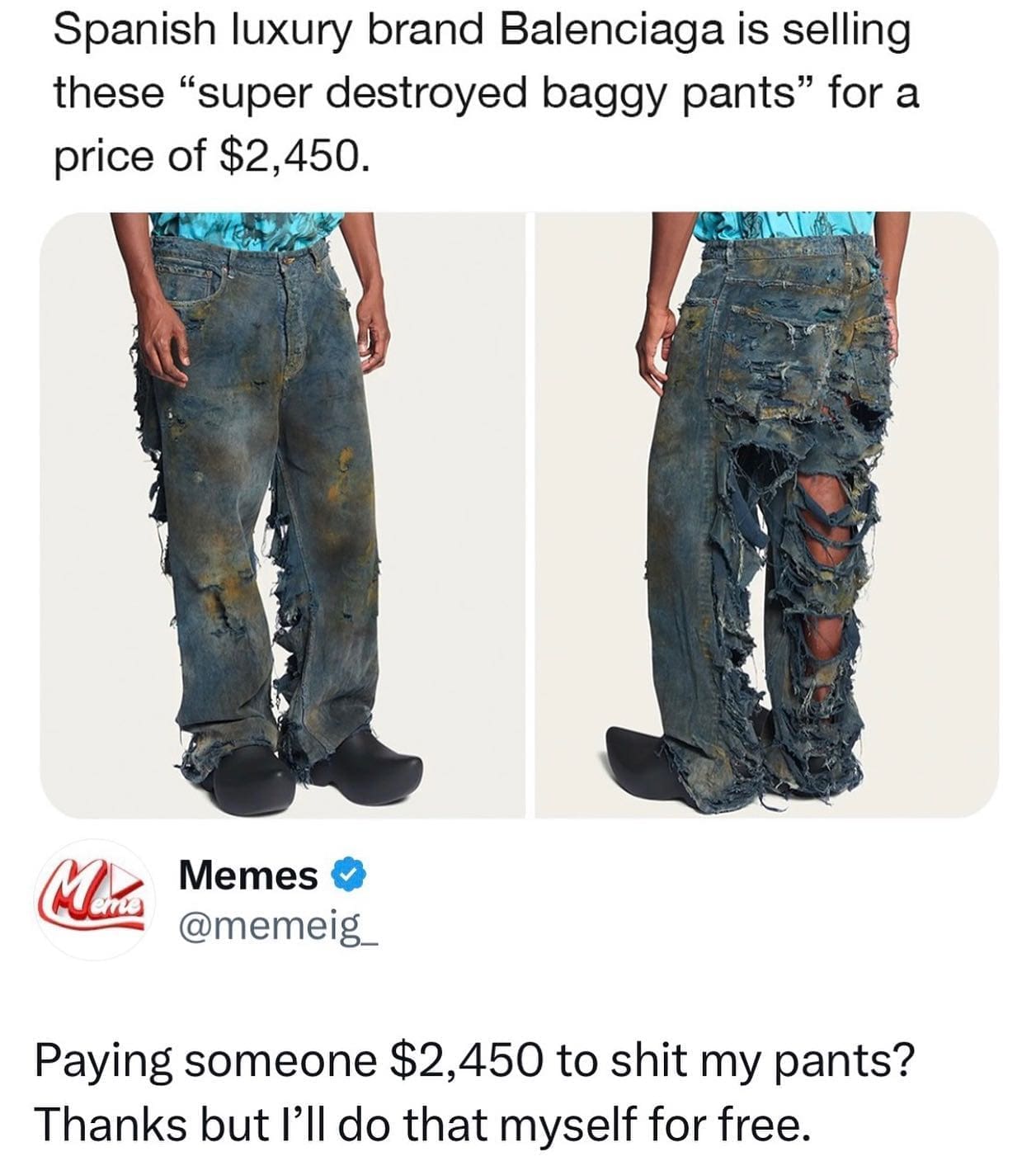 pics funny Spanish luxury brand Balenciaga is selling these "super destroyed baggy pants" for a price of $2,450. Paying someone $2,450 to shit my pants? Thanks but I'll do that myself for free.