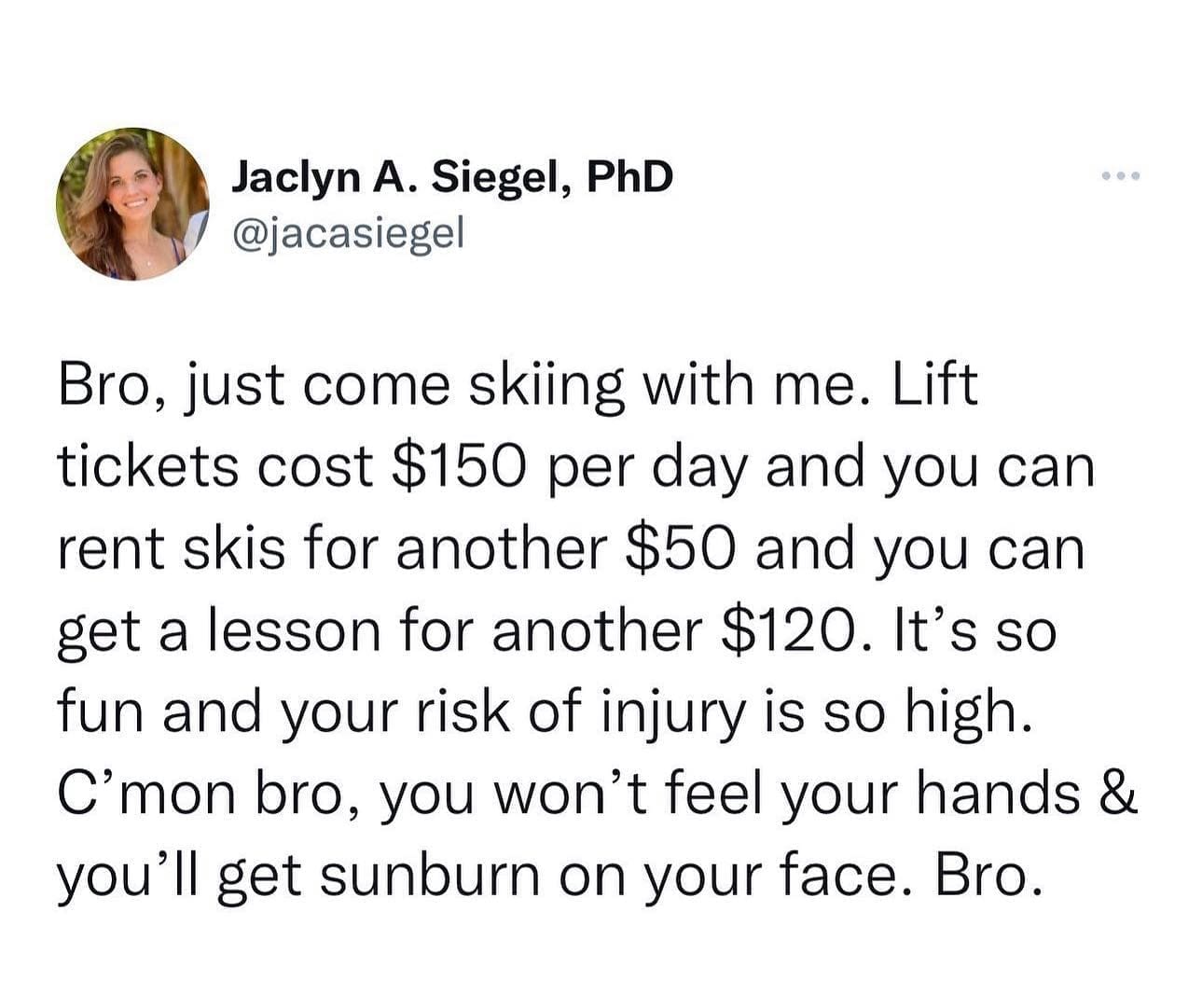 pics funny Bro, just come skiing with me. Lift tickets cost $150 per day and you can rent skis for another $50 and you can get a lesson for another $120. It's so fun and your risk of injury is so high. C'mon bro, you won't feel your hands & you'll get sunburn on your face. Bro.