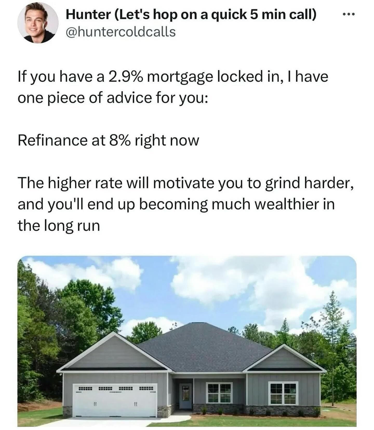 pics funny If you have a 2.9% mortgage locked in, I have one piece of advice for you: Refinance at 8% right now The higher rate will motivate you to grind harder, and you'll end up becoming much wealthier in the long run