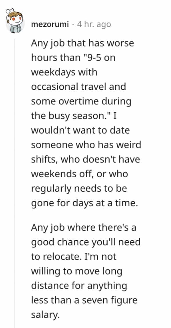 red flag jobs Any job that has worse hours than "9-5 on weekdays with occasional travel and some overtime during the busy season." I wouldn't want to date someone who has weird shifts, who doesn't have weekends off, or who regularly needs to be gone for days at a time. Any job where there's a good chance you'll need to relocate. I'm not willing to move long distance for anything less than a seven figure salary.