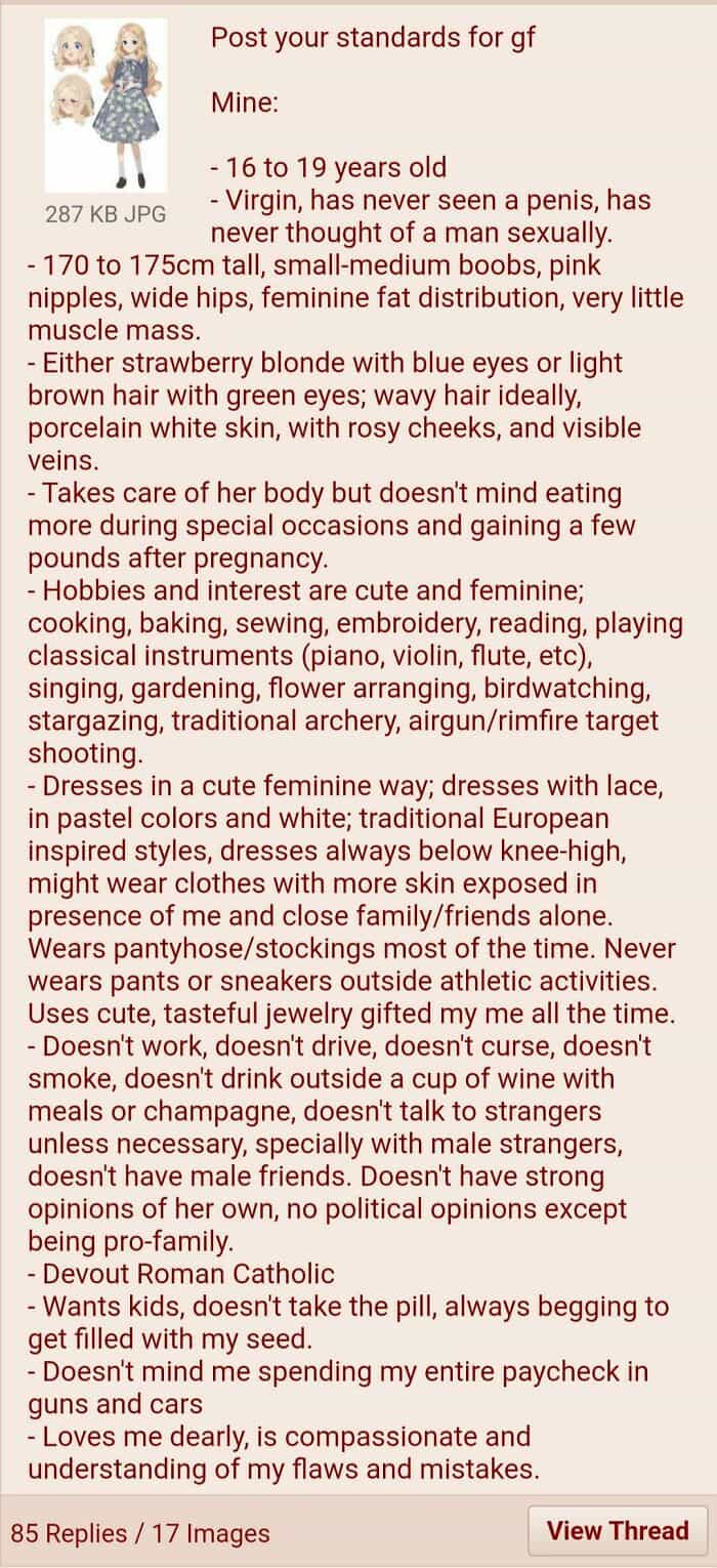 16 to 19 years old 287 KB JPG - Virgin, has never seen a penis, has never thought of a man sexually. - 170 to 175cm tall, small-medium boobs, pink nipples, wide hips, feminine fat distribution, very little muscle mass. - Either strawberry blonde with blue eyes or light brown hair with green eyes; wavy hair ideally, porcelain white skin, with rosy cheeks, and visible veins. - Takes care of her body but doesn't mind eating more during special occasions and gaining a few pounds after pregnancy. - Hobbies and interest are cute and feminine; cooking, baking, sewing, embroidery, reading, playing classical instruments (piano, violin, flute, etc), singing, gardening, flower arranging, birdwatching, stargazing, traditional archery, airgun/rimfire target shooting. - Dresses in a cute feminine way; dresses with lace, in pastel colors and white; traditional European inspired styles, dresses always below knee-high, might wear clothes with more skin exposed in presence of me and close family/friends alone. Wears pantyhose/stockings most of the time. Never wears pants or sneakers outside athletic activities. Uses cute, tasteful jewelry gifted my me all the time. - Doesn't work, doesn't drive, doesn't curse, doesn't smoke, doesn't drink outside a cup of wine with meals or champagne, doesn't talk to strangers unless necessary, specially with male strangers, doesn't have male friends. Doesn't have strong opinions of her own, no political opinions except
