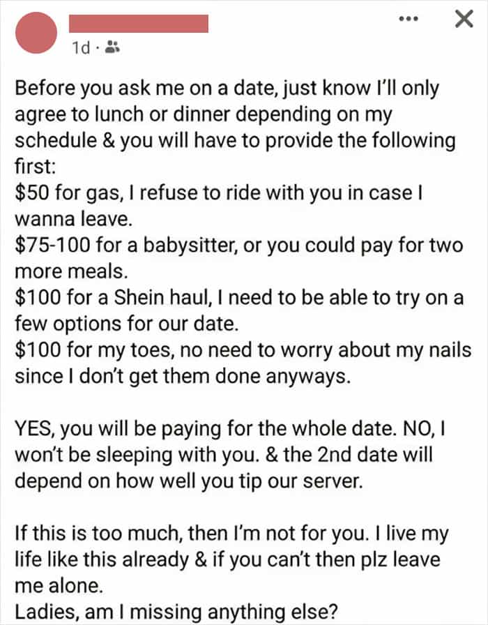 Before you ask me on a date, just know I'll only agree to lunch or dinner depending on my schedule & you will have to provide the following first: $50 for gas, I refuse to ride with you in case I wanna leave. $75-100 for a babysitter, or you could pay for two more meals. $100 for a Shein haul, I need to be able to try on a few options for our date. $100 for my toes, no need to worry about my nails since I don't get them done anyways. YES, you will be paying for the whole date. NO, I won't be sleeping with you. & the 2nd date will depend on how well you tip our server. If this is too much, then I'm not for you. I live my life like this already & if you can't then