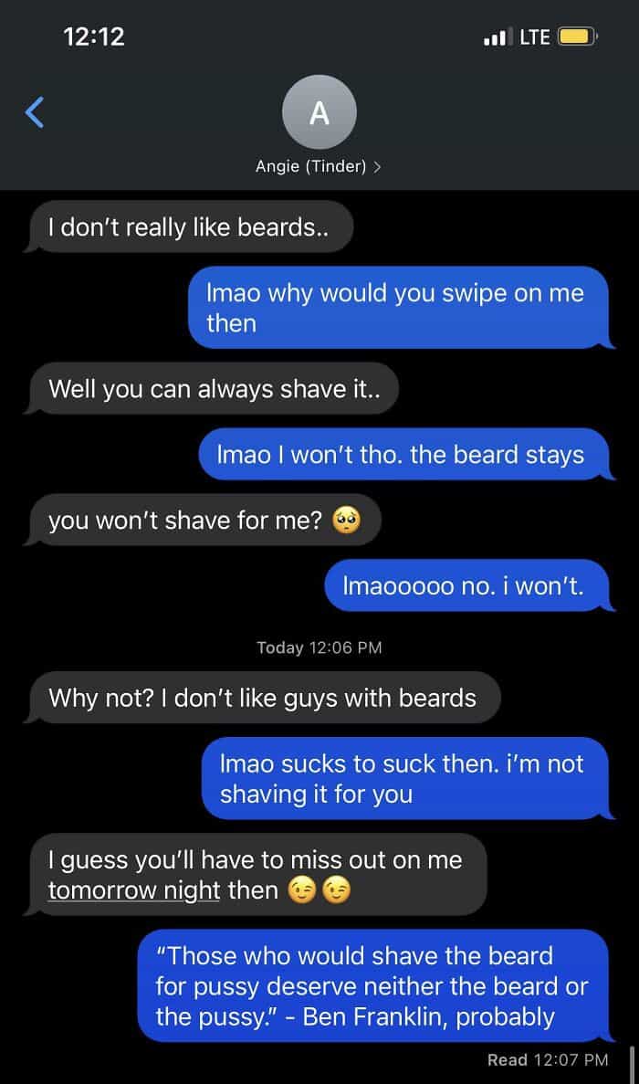 I don't really like beards. [mao why would you swipe on me then Well you can always shave it.. Imao I won't tho. the beard stays you won't shave for me? Imaooooo no. i won't Todav 12:06 PM Why not? I don't like guys with beards Imao sucks to suck then. i'm not shaving it for you I guess you'll have to miss out on me tomorrow night then "Those who would shave the beard for pussy deserve neither the beard or the pussy." - Ben Franklin, probably