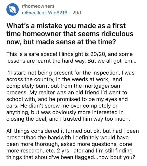rules for first time home buyers What's a mistake you made as a first time homeowner that seems ridiculous now, but made sense at the time? This is a safe space! Hindsight is 20/20, and some lessons are learnt the hard way. But we all got 'em... I'll start: not being present for the inspection. I was across the country, in the weeds at work, and completely burnt out from the mortgage/loan process. My realtor was an old friend I'd went to school with, and he promised to be my eyes and ears. He didn't screw me over completely or anything, but was obviously more interested in closing the deal, and I trusted him way too much. All things considered it turned out ok, but had I been present/had the bandwith I definitely would have been more thorough, asked more questions, done more research, etc. 2 yrs. later and I'm still finding things that should've been flagged... how bout