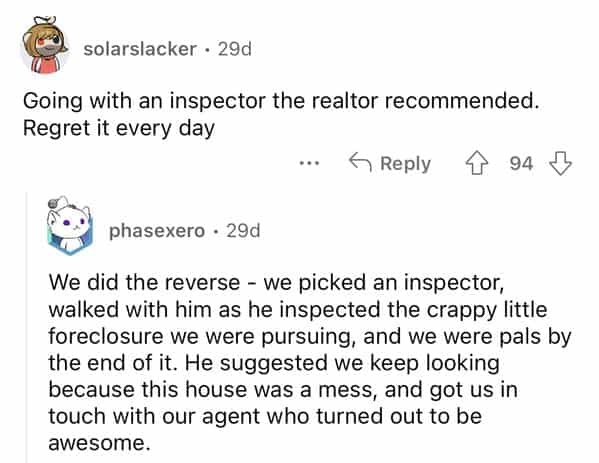 rules for first time home buyers Going with an inspector the realtor recommended. Regret it every day We did the reverse - we picked an inspector, walked with him as he inspected the crappy little foreclosure we were pursuing, and we were pals by the end of it. He suggested we keep looking because this house was a mess, and got us in touch with our agent who turned out to be awesome.