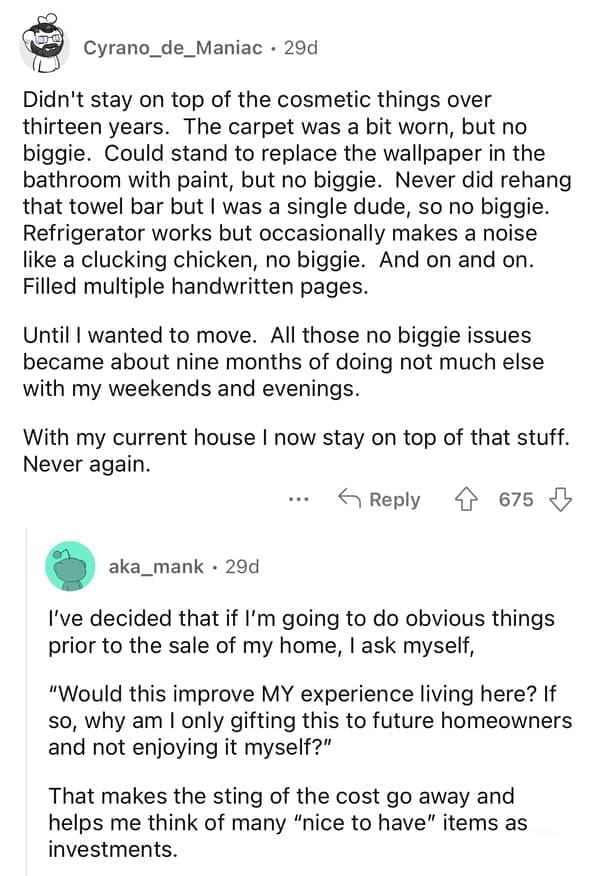 rules for first time home buyers Didn't stay on top of the cosmetic things over thirteen years. The carpet was a bit worn, but no biggie. Could stand to replace the wallpaper in the bathroom with paint, but no biggie. Never did rehang that towel bar but I was a single dude, so no biggie. Refrigerator works but occasionally makes a noise like a clucking chicken, no biggie. And on and on. Filled multiple handwritten pages. Until I wanted to move. All those no biggie issues became about nine months of doing not much else with my weekends and evenings. With my current house I now stay on top of that stuff. Never again. I've decided that if I'm going to do obvious things prior to the sale of my home, I ask myself, "Would this improve MY experience living here? If so, why am I only gifting this to future homeowners and not enjoying it myself?" That makes the sting of the cost go away and helps me think of many "nice to have" items as investments.