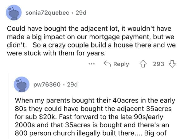 rules for first time home buyers Could have bought the adjacent lot, it wouldn't have made a big impact on our mortgage payment, but we didn't. So a crazy couple build a house there and we were stuck with them for years. When my parents bought their 40acres in the early 80s they could have bought the adjacent 35acres for sub $20k. Fast forward to the late 90s/early 2000s and that 35acres is bought and there's an 800 person church illegally built there.. ...Big oof