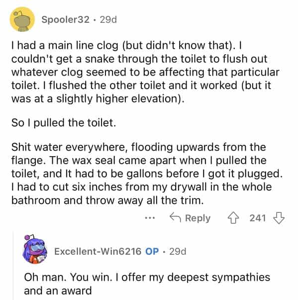 rules for first time home buyers I had a main line clog (but didn't know that). I couldn't get a snake through the toilet to flush out whatever clog seemed to be affecting that particular toilet. I flushed the other toilet and it worked (but it was at a slightly higher elevation). So I pulled the toilet. Shit water everywhere, flooding upwards from the flange. The wax seal came apart when I pulled the toilet, and It had to be gallons before I got it plugged. I had to cut six inches from my drywall in the whole bathroom and throw away all the trim.