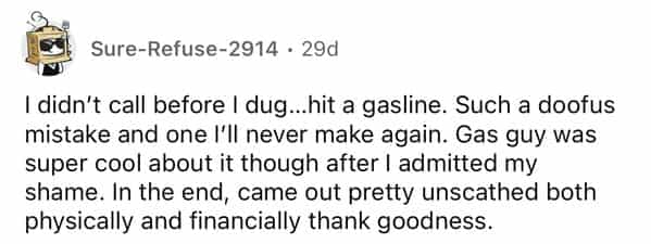 rules for first time home buyers I didn't call before I dug...hit a gasline. Such a doofus mistake and one I'II never make again. Gas guy was super cool about it though after I admitted my shame. In the end, came out pretty unscathed both physically and financially thank goodness.