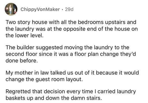 rules for first time home buyers Two story house with all the bedrooms upstairs and the laundry was at the opposite end of the house on the lower level. The builder suggested moving the laundry to the second floor since it was a floor plan change they'd done before. My mother in law talked us out of it because it would change the guest room layout. Regretted that decision every time I carried laundry baskets up and down the damn stairs.