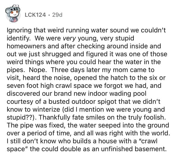 rules for first time home buyers Ignoring that weird running water sound we couldn't identify. We were very young, very stupid homeowners and after checking around inside and out we just shrugged and figured it was one of those weird things where you could hear the water in the pipes. Nope. Three days later my mom came to visit, heard the noise, opened the hatch to the six or seven foot high crawl space we forgot we had, and discovered our brand new indoor wading pool courtesy of a busted outdoor spigot that we didn't know to winterize (did I mention we were young and stupid??). Thankfully fate smiles on the truly foolish. The pipe was fixed, the water seeped into the ground over a period of time, and all was right with the world. I still don't know who builds a house with a "crawl space" the could double as an unfinished basement.