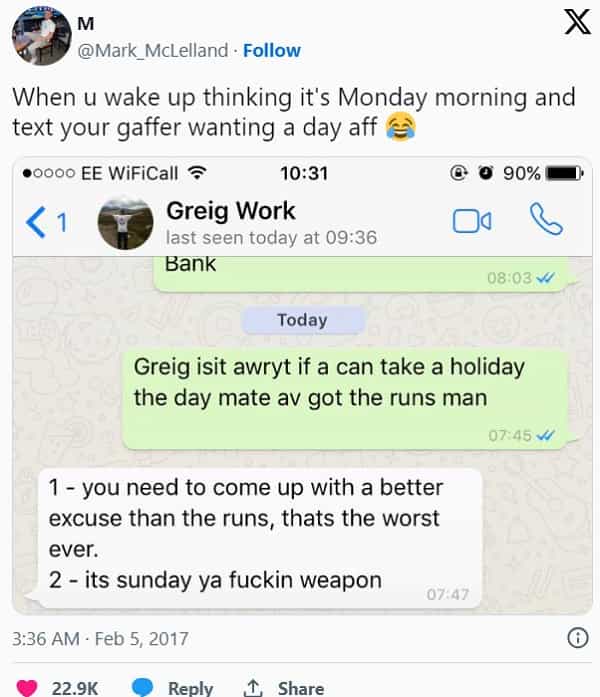 Scottish twitter When u wake up thinking it's Monday morning and text your gaffer wanting a day aff Greig isit awryt if a can take a holiday the day mate av got the runs man 07:45 W 1 - you need to come up with a better excuse than the runs, thats the worst ever. 2 - its sunday ya weapon