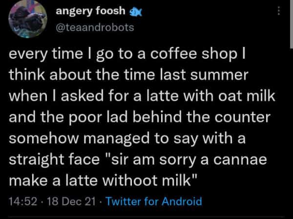 Scottish twitter every time I go to a coffee shop I think about the time last summer when I asked for a latte with oat milk and the poor lad behind the counter somehow managed to say with a straight face "sir am sorry a cannae make a latte withoot milk"