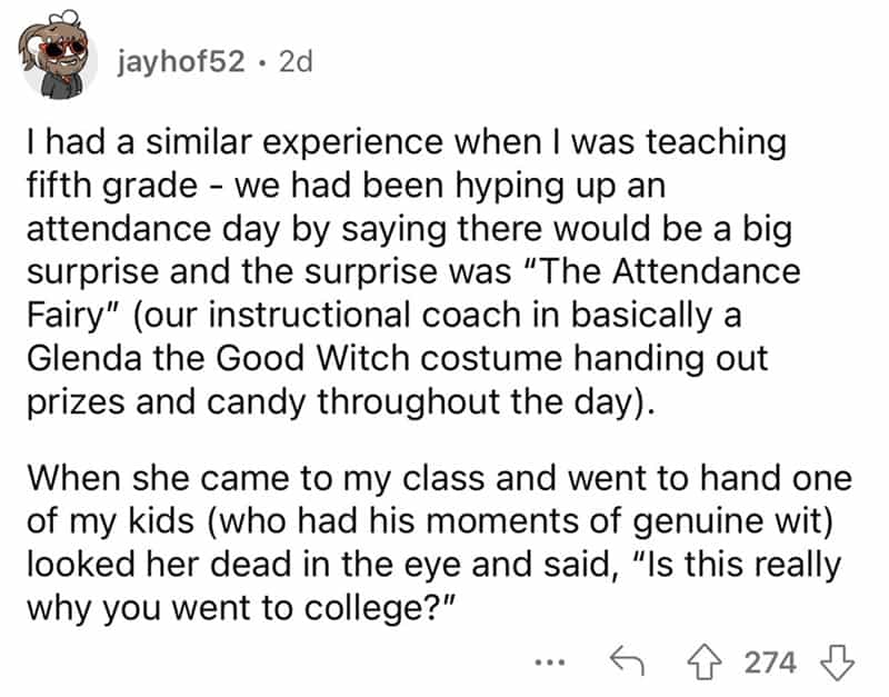 teachers roasted by student I had a similar experience when I was teaching fifth grade - we had been hyping up an attendance day by saying there would be a big surprise and the surprise was "The Attendance Fairy" (our instructional coach in basically a Glenda the Good Witch costume handing out prizes and candy throughout the day). When she came to my class and went to hand one of my kids (who had his moments of genuine wit) looked her dead in the eye and said, "Is this really why you went to college?"