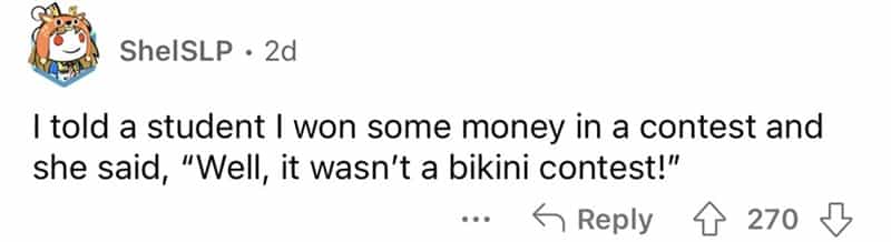 teachers roasted by student I told a student I won some money in a contest and she said, "Well, it wasn't a bikini contest!"