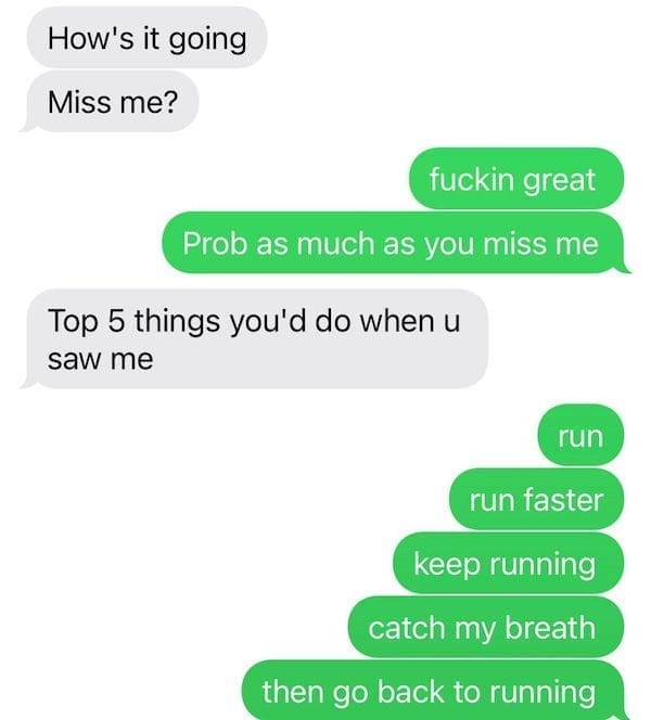 text from exes How's it going Miss me? fuckin great Prob as much as you miss me Top 5 things you'd do when u saw me run run faster keep running catch my breath then go back to running