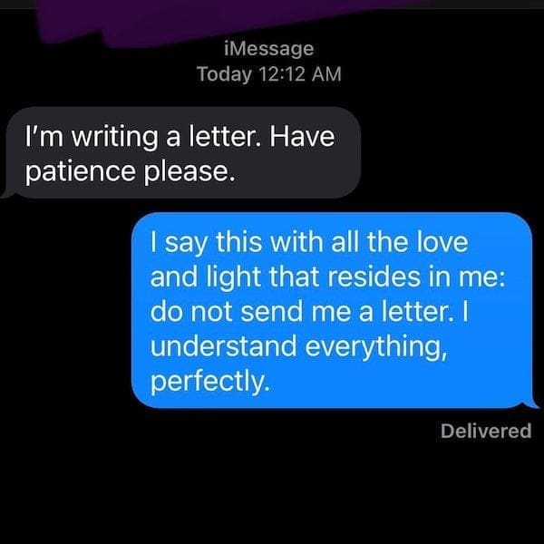 text from exes I'm writing a letter. Have patience please. I say this with all the love and light that resides in me: do not send me a letter. I understand everything, perfectly.