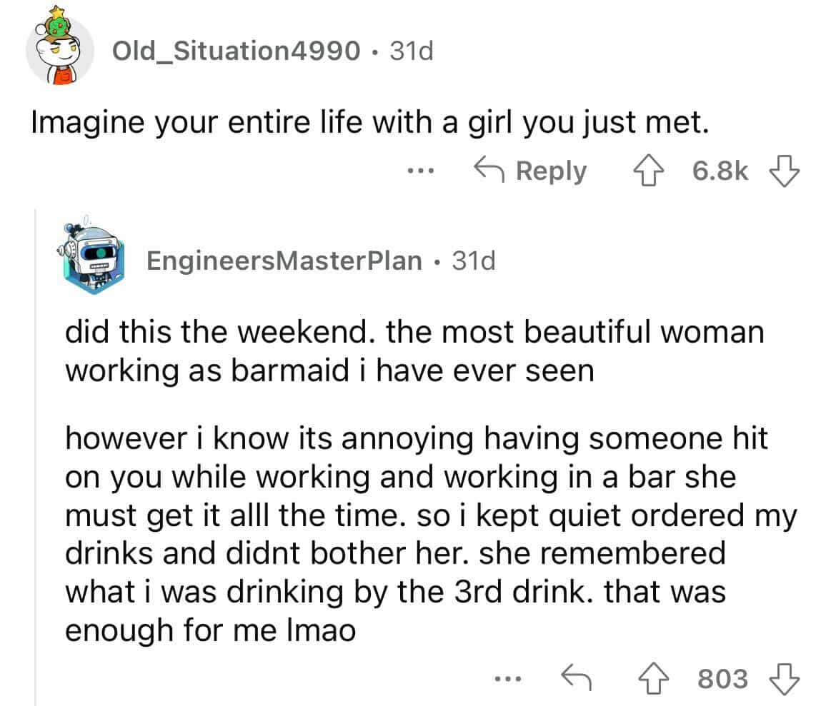 did this the weekend. the most beautiful woman working as barmaid i have ever seen however i know its annoying having someone hit on you while working and working in a bar she must get it all the time. so i kept quiet ordered my drinks and didnt bother her. she remembered what i was drinking by the 3rd drink. that was enough for me Imao